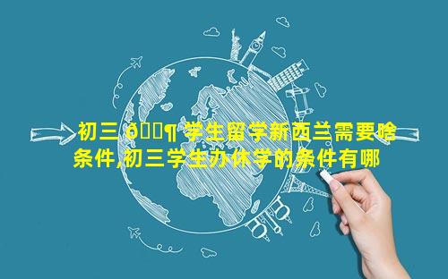 初三 🐶 学生留学新西兰需要啥条件,初三学生办休学的条件有哪 🦢 些